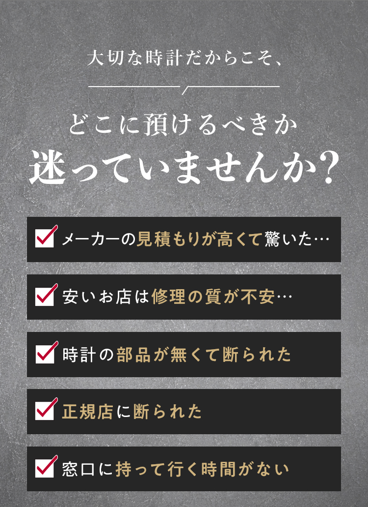 メーカーによる修理の見積もりが高い、廃盤・部品不足で断られた、窓口、お店に行く時間がない等、時計修理のあらゆる悩みを解決します
